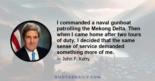 I commanded a naval gunboat patrolling the Mekong Delta. Then when I came home after two tours of duty, I decided that the same sense of service demanded something more of me.