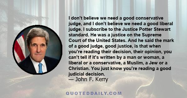 I don't believe we need a good conservative judge, and I don't believe we need a good liberal judge. I subscribe to the Justice Potter Stewart standard. He was a justice on the Supreme Court of the United States. And he 