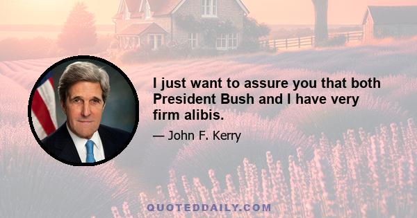 I just want to assure you that both President Bush and I have very firm alibis.