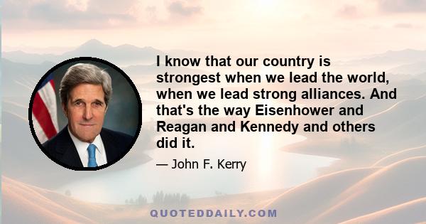 I know that our country is strongest when we lead the world, when we lead strong alliances. And that's the way Eisenhower and Reagan and Kennedy and others did it.