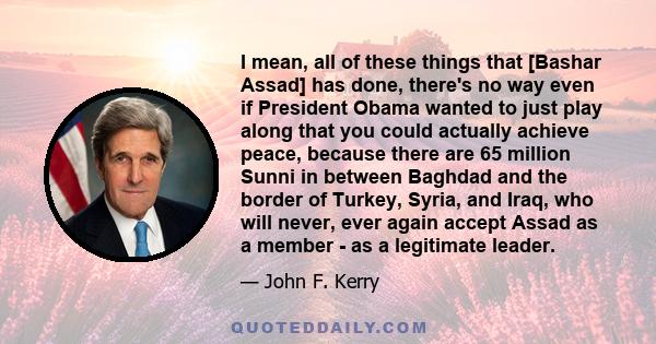 I mean, all of these things that [Bashar Assad] has done, there's no way even if President Obama wanted to just play along that you could actually achieve peace, because there are 65 million Sunni in between Baghdad and 