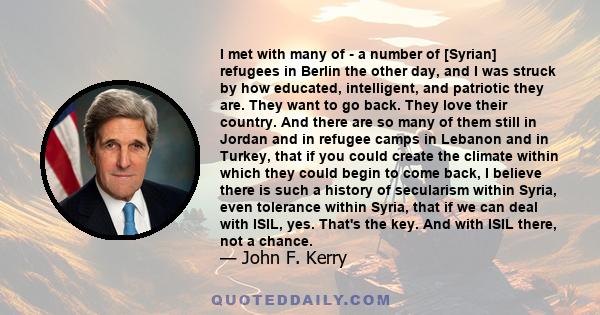 I met with many of - a number of [Syrian] refugees in Berlin the other day, and I was struck by how educated, intelligent, and patriotic they are. They want to go back. They love their country. And there are so many of