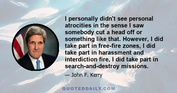 I personally didn't see personal atrocities in the sense I saw somebody cut a head off or something like that. However, I did take part in free-fire zones, I did take part in harassment and interdiction fire, I did take 