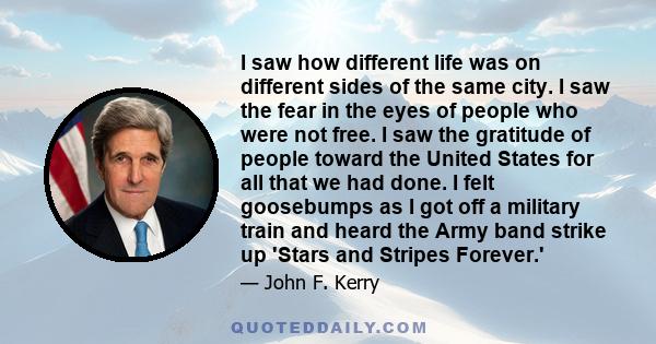 I saw how different life was on different sides of the same city. I saw the fear in the eyes of people who were not free. I saw the gratitude of people toward the United States for all that we had done. I felt