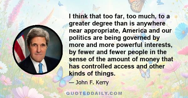 I think that too far, too much, to a greater degree than is anywhere near appropriate, America and our politics are being governed by more and more powerful interests, by fewer and fewer people in the sense of the