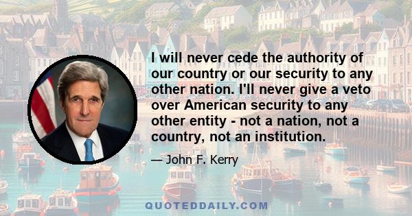 I will never cede the authority of our country or our security to any other nation. I'll never give a veto over American security to any other entity - not a nation, not a country, not an institution.