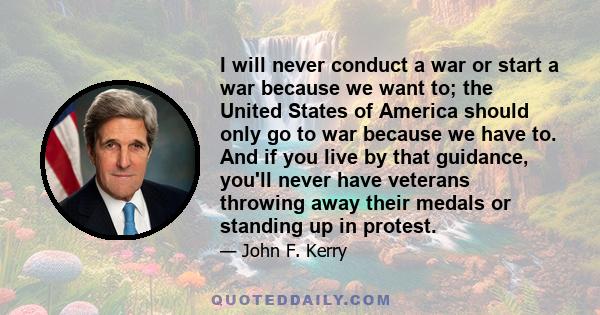 I will never conduct a war or start a war because we want to; the United States of America should only go to war because we have to. And if you live by that guidance, you'll never have veterans throwing away their