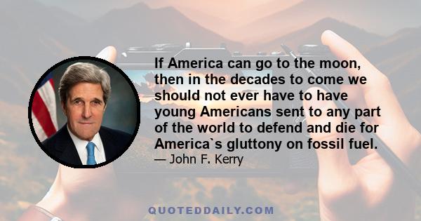 If America can go to the moon, then in the decades to come we should not ever have to have young Americans sent to any part of the world to defend and die for America`s gluttony on fossil fuel.