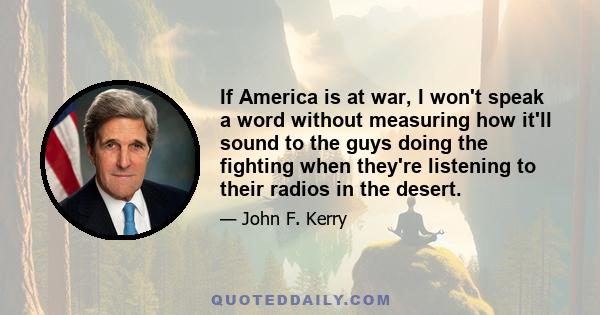 If America is at war, I won't speak a word without measuring how it'll sound to the guys doing the fighting when they're listening to their radios in the desert.