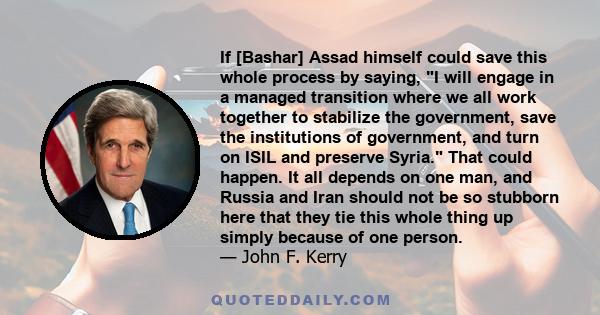 If [Bashar] Assad himself could save this whole process by saying, I will engage in a managed transition where we all work together to stabilize the government, save the institutions of government, and turn on ISIL and