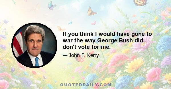 If you think I would have gone to war the way George Bush did, don't vote for me.