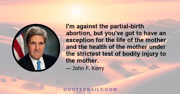 I'm against the partial-birth abortion, but you've got to have an exception for the life of the mother and the health of the mother under the strictest test of bodily injury to the mother.