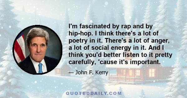 I'm fascinated by rap and by hip-hop. I think there's a lot of poetry in it. There's a lot of anger, a lot of social energy in it. And I think you'd better listen to it pretty carefully, 'cause it's important.