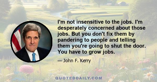 I'm not insensitive to the jobs. I'm desperately concerned about those jobs. But you don't fix them by pandering to people and telling them you're going to shut the door. You have to grow jobs.