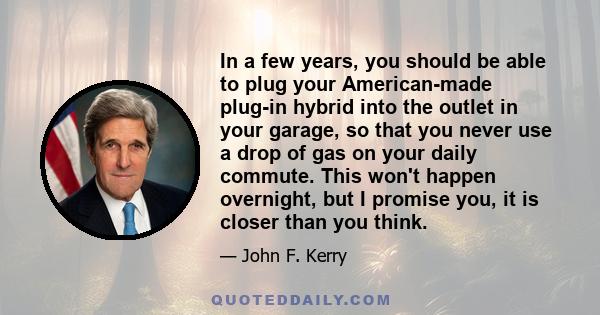 In a few years, you should be able to plug your American-made plug-in hybrid into the outlet in your garage, so that you never use a drop of gas on your daily commute. This won't happen overnight, but I promise you, it