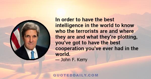 In order to have the best intelligence in the world to know who the terrorists are and where they are and what they're plotting, you've got to have the best cooperation you've ever had in the world.