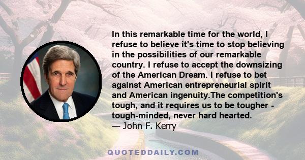 In this remarkable time for the world, I refuse to believe it's time to stop believing in the possibilities of our remarkable country. I refuse to accept the downsizing of the American Dream. I refuse to bet against