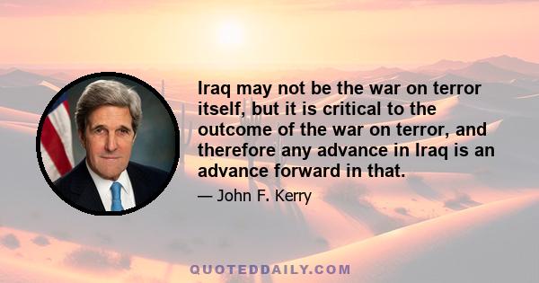 Iraq may not be the war on terror itself, but it is critical to the outcome of the war on terror, and therefore any advance in Iraq is an advance forward in that.