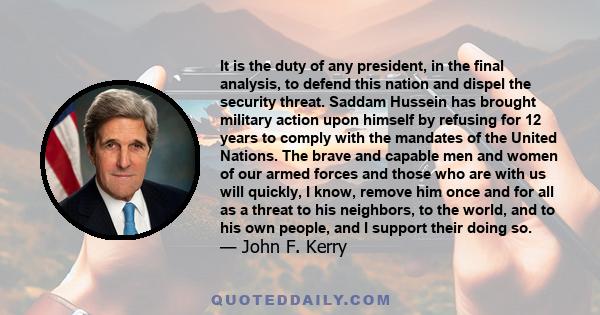 It is the duty of any president, in the final analysis, to defend this nation and dispel the security threat. Saddam Hussein has brought military action upon himself by refusing for 12 years to comply with the mandates