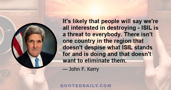 It's likely that people will say we're all interested in destroying - ISIL is a threat to everybody. There isn't one country in the region that doesn't despise what ISIL stands for and is doing and that doesn't want to