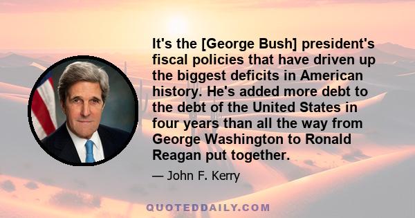 It's the [George Bush] president's fiscal policies that have driven up the biggest deficits in American history. He's added more debt to the debt of the United States in four years than all the way from George