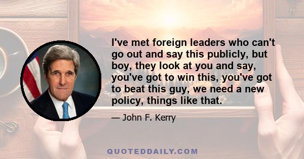 I've met foreign leaders who can't go out and say this publicly, but boy, they look at you and say, you've got to win this, you've got to beat this guy, we need a new policy, things like that.