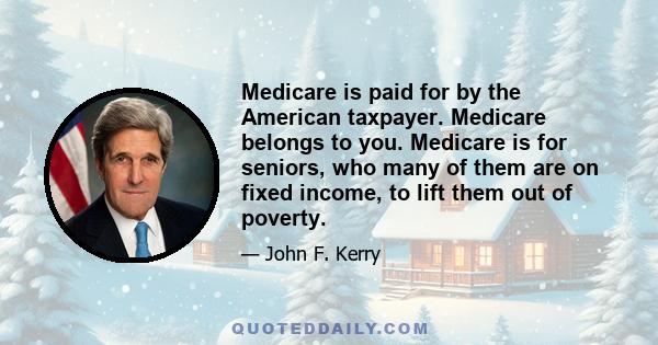 Medicare is paid for by the American taxpayer. Medicare belongs to you. Medicare is for seniors, who many of them are on fixed income, to lift them out of poverty.