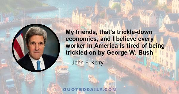 My friends, that's trickle-down economics, and I believe every worker in America is tired of being trickled on by George W. Bush