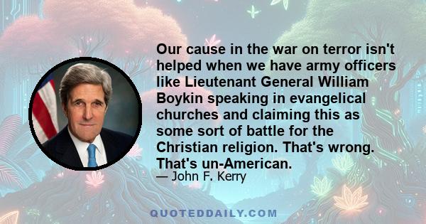 Our cause in the war on terror isn't helped when we have army officers like Lieutenant General William Boykin speaking in evangelical churches and claiming this as some sort of battle for the Christian religion. That's