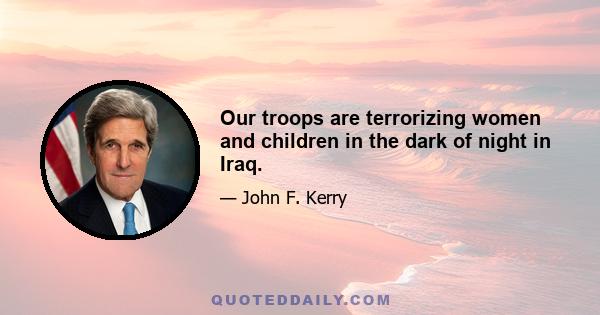 Our troops are terrorizing women and children in the dark of night in Iraq.