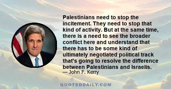 Palestinians need to stop the incitement. They need to stop that kind of activity. But at the same time, there is a need to see the broader conflict here and understand that there has to be some kind of ultimately