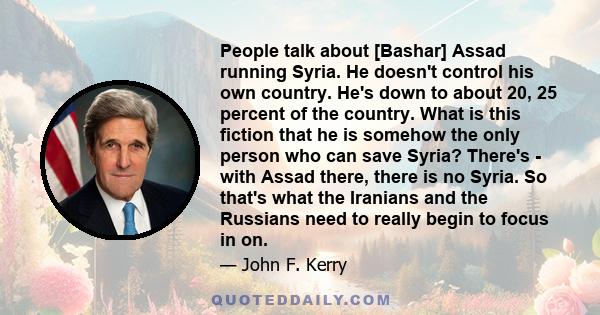 People talk about [Bashar] Assad running Syria. He doesn't control his own country. He's down to about 20, 25 percent of the country. What is this fiction that he is somehow the only person who can save Syria? There's - 