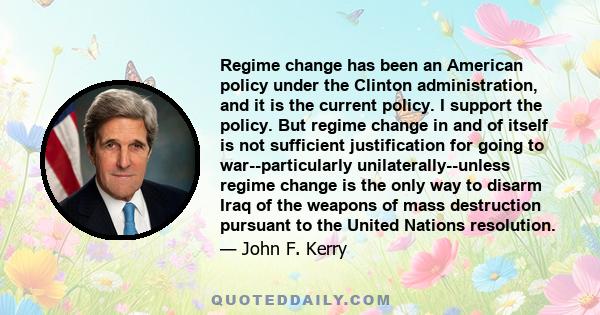 Regime change has been an American policy under the Clinton administration, and it is the current policy. I support the policy. But regime change in and of itself is not sufficient justification for going to