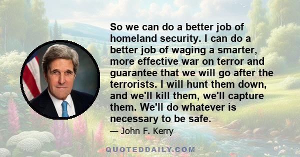 So we can do a better job of homeland security. I can do a better job of waging a smarter, more effective war on terror and guarantee that we will go after the terrorists. I will hunt them down, and we'll kill them,