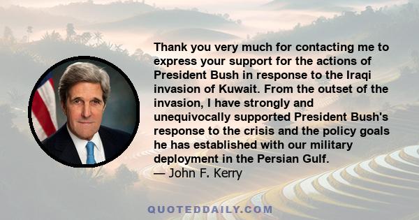 Thank you very much for contacting me to express your support for the actions of President Bush in response to the Iraqi invasion of Kuwait. From the outset of the invasion, I have strongly and unequivocally supported