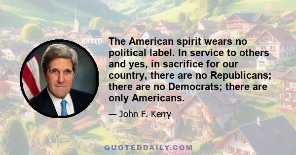 The American spirit wears no political label. In service to others and yes, in sacrifice for our country, there are no Republicans; there are no Democrats; there are only Americans.