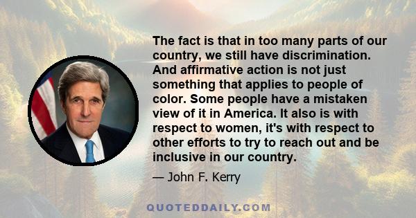 The fact is that in too many parts of our country, we still have discrimination. And affirmative action is not just something that applies to people of color. Some people have a mistaken view of it in America. It also