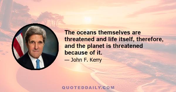 The oceans themselves are threatened and life itself, therefore, and the planet is threatened because of it.