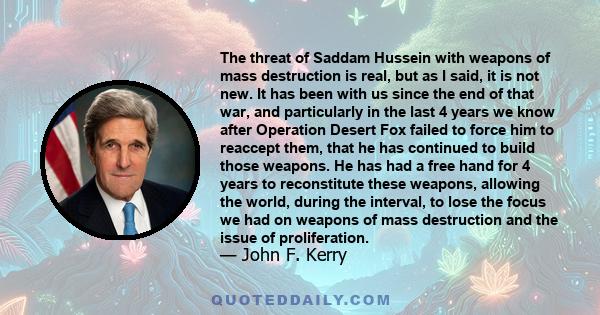 The threat of Saddam Hussein with weapons of mass destruction is real, but as I said, it is not new. It has been with us since the end of that war, and particularly in the last 4 years we know after Operation Desert Fox 