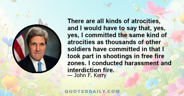 There are all kinds of atrocities, and I would have to say that, yes, yes, I committed the same kind of atrocities as thousands of other soldiers have committed in that I took part in shootings in free fire zones. I