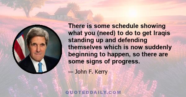 There is some schedule showing what you (need) to do to get Iraqis standing up and defending themselves which is now suddenly beginning to happen, so there are some signs of progress.