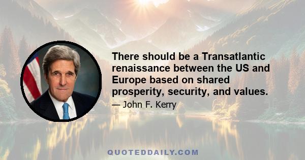 There should be a Transatlantic renaissance between the US and Europe based on shared prosperity, security, and values.