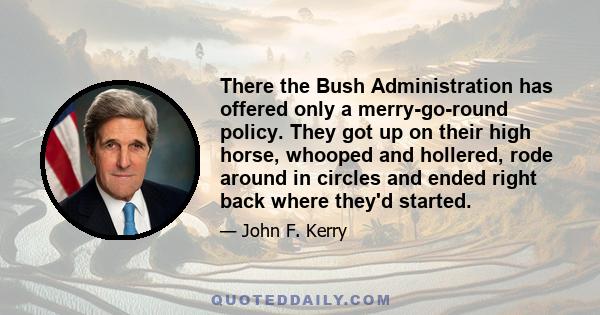 There the Bush Administration has offered only a merry-go-round policy. They got up on their high horse, whooped and hollered, rode around in circles and ended right back where they'd started.