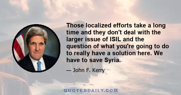 Those localized efforts take a long time and they don't deal with the larger issue of ISIL and the question of what you're going to do to really have a solution here. We have to save Syria.