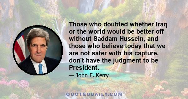 Those who doubted whether Iraq or the world would be better off without Saddam Hussein, and those who believe today that we are not safer with his capture, don't have the judgment to be President.