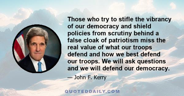 Those who try to stifle the vibrancy of our democracy and shield policies from scrutiny behind a false cloak of patriotism miss the real value of what our troops defend and how we best defend our troops. We will ask