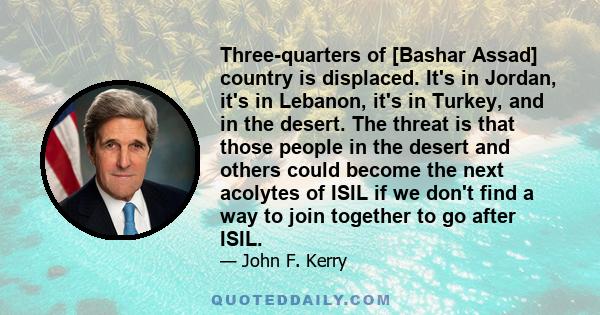 Three-quarters of [Bashar Assad] country is displaced. It's in Jordan, it's in Lebanon, it's in Turkey, and in the desert. The threat is that those people in the desert and others could become the next acolytes of ISIL