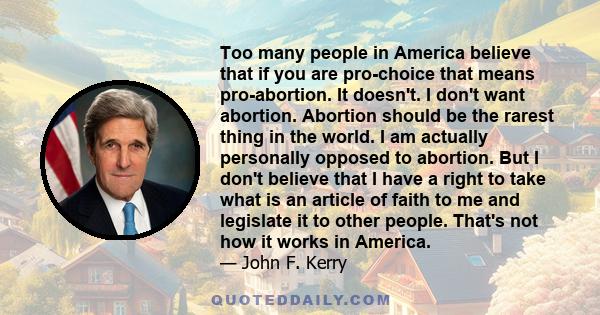 Too many people in America believe that if you are pro-choice that means pro-abortion. It doesn't. I don't want abortion. Abortion should be the rarest thing in the world. I am actually personally opposed to abortion.