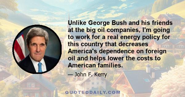 Unlike George Bush and his friends at the big oil companies, I'm going to work for a real energy policy for this country that decreases America's dependence on foreign oil and helps lower the costs to American families.