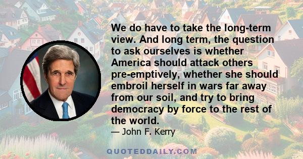 We do have to take the long-term view. And long term, the question to ask ourselves is whether America should attack others pre-emptively, whether she should embroil herself in wars far away from our soil, and try to